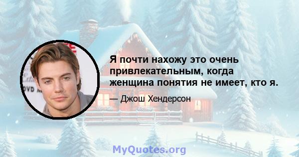 Я почти нахожу это очень привлекательным, когда женщина понятия не имеет, кто я.