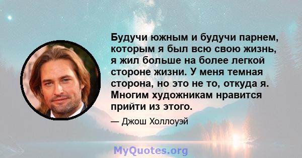 Будучи южным и будучи парнем, которым я был всю свою жизнь, я жил больше на более легкой стороне жизни. У меня темная сторона, но это не то, откуда я. Многим художникам нравится прийти из этого.