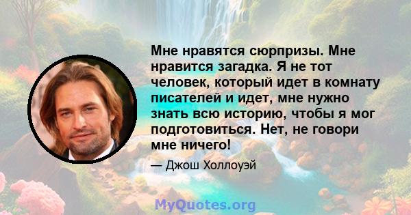 Мне нравятся сюрпризы. Мне нравится загадка. Я не тот человек, который идет в комнату писателей и идет, мне нужно знать всю историю, чтобы я мог подготовиться. Нет, не говори мне ничего!