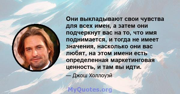 Они выкладывают свои чувства для всех имен, а затем они подчеркнут вас на то, что имя поднимается, и тогда не имеет значения, насколько они вас любят, на этом имени есть определенная маркетинговая ценность, и там вы