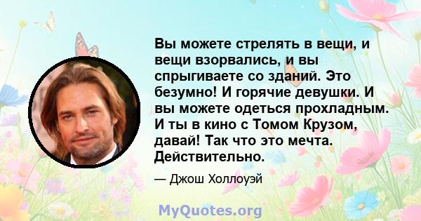 Вы можете стрелять в вещи, и вещи взорвались, и вы спрыгиваете со зданий. Это безумно! И горячие девушки. И вы можете одеться прохладным. И ты в кино с Томом Крузом, давай! Так что это мечта. Действительно.