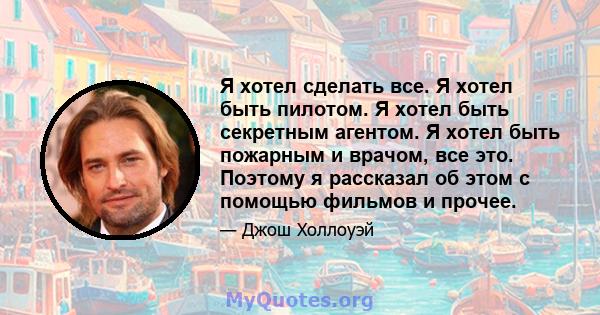 Я хотел сделать все. Я хотел быть пилотом. Я хотел быть секретным агентом. Я хотел быть пожарным и врачом, все это. Поэтому я рассказал об этом с помощью фильмов и прочее.