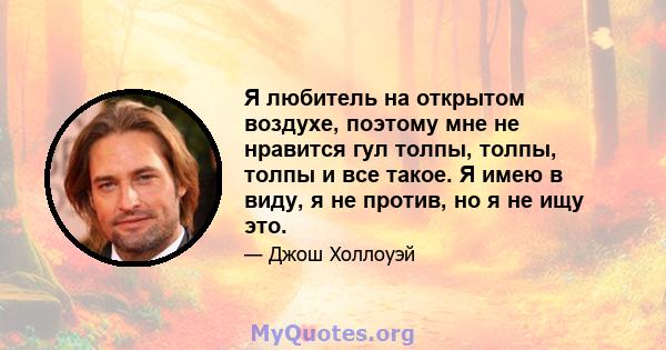 Я любитель на открытом воздухе, поэтому мне не нравится гул толпы, толпы, толпы и все такое. Я имею в виду, я не против, но я не ищу это.