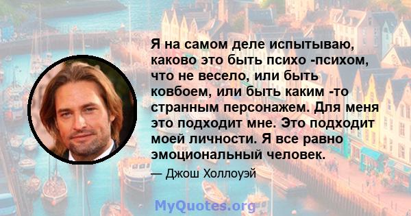 Я на самом деле испытываю, каково это быть психо -психом, что не весело, или быть ковбоем, или быть каким -то странным персонажем. Для меня это подходит мне. Это подходит моей личности. Я все равно эмоциональный человек.