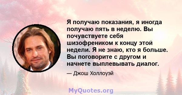 Я получаю показания, я иногда получаю пять в неделю. Вы почувствуете себя шизофреником к концу этой недели. Я не знаю, кто я больше. Вы поговорите с другом и начнете выплевывать диалог.