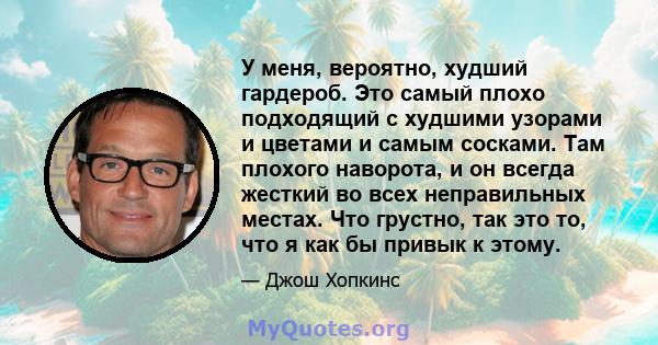 У меня, вероятно, худший гардероб. Это самый плохо подходящий с худшими узорами и цветами и самым сосками. Там плохого наворота, и он всегда жесткий во всех неправильных местах. Что грустно, так это то, что я как бы