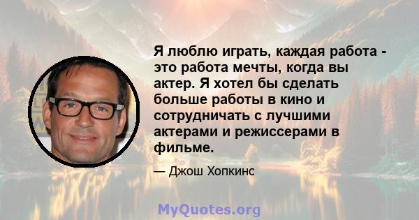 Я люблю играть, каждая работа - это работа мечты, когда вы актер. Я хотел бы сделать больше работы в кино и сотрудничать с лучшими актерами и режиссерами в фильме.