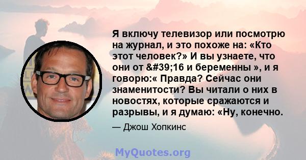 Я включу телевизор или посмотрю на журнал, и это похоже на: «Кто этот человек?» И вы узнаете, что они от '16 и беременны », и я говорю:« Правда? Сейчас они знаменитости? Вы читали о них в новостях, которые сражаются 