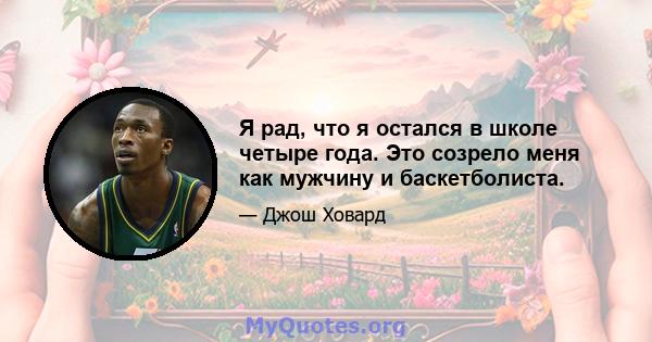 Я рад, что я остался в школе четыре года. Это созрело меня как мужчину и баскетболиста.