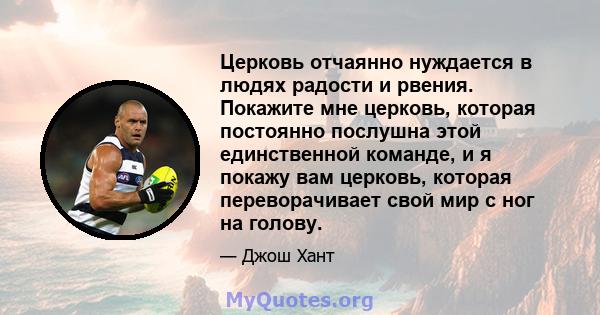 Церковь отчаянно нуждается в людях радости и рвения. Покажите мне церковь, которая постоянно послушна этой единственной команде, и я покажу вам церковь, которая переворачивает свой мир с ног на голову.