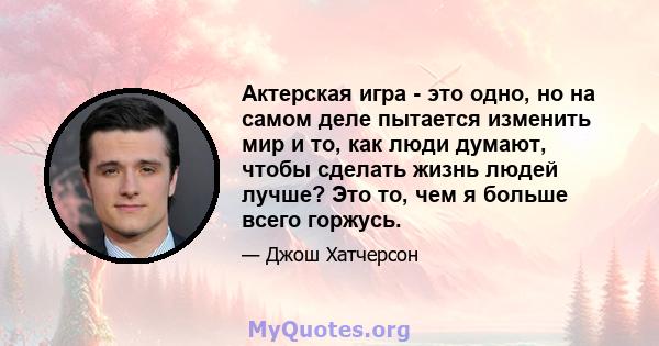 Актерская игра - это одно, но на самом деле пытается изменить мир и то, как люди думают, чтобы сделать жизнь людей лучше? Это то, чем я больше всего горжусь.