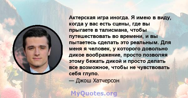 Актерская игра иногда. Я имею в виду, когда у вас есть сцены, где вы прыгаете в талисмана, чтобы путешествовать во времени, и вы пытаетесь сделать это реальным. Для меня я человек, у которого довольно дикое воображение, 