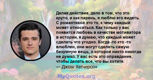 Делая действие, дело в том, что это круто, и как парень, я люблю его видеть. С романтикой это то, к чему каждый может относиться. Как только у вас появится любовь в качестве мотиватора в истории, я думаю, что каждый