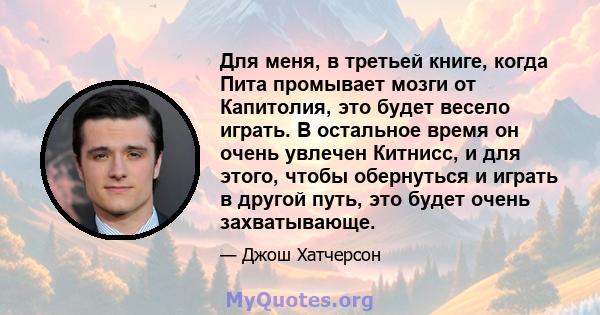 Для меня, в третьей книге, когда Пита промывает мозги от Капитолия, это будет весело играть. В остальное время он очень увлечен Китнисс, и для этого, чтобы обернуться и играть в другой путь, это будет очень захватывающе.