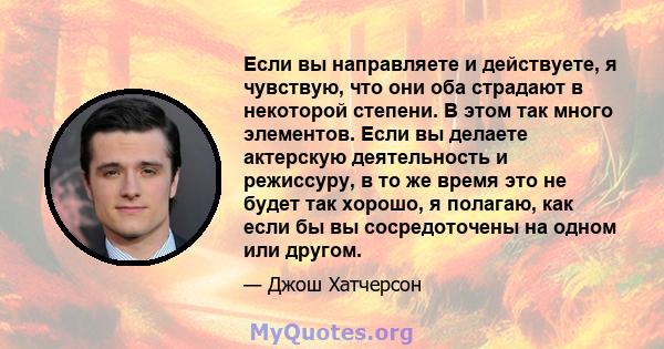 Если вы направляете и действуете, я чувствую, что они оба страдают в некоторой степени. В этом так много элементов. Если вы делаете актерскую деятельность и режиссуру, в то же время это не будет так хорошо, я полагаю,