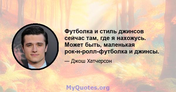 Футболка и стиль джинсов сейчас там, где я нахожусь. Может быть, маленькая рок-н-ролл-футболка и джинсы.