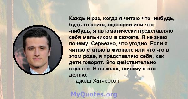 Каждый раз, когда я читаю что -нибудь, будь то книга, сценарий или что -нибудь, я автоматически представляю себя мальчиком в сюжете. Я не знаю почему. Серьезно, что угодно. Если я читаю статью в журнале или что -то в