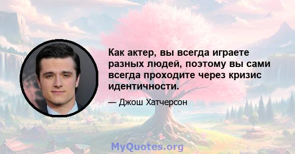 Как актер, вы всегда играете разных людей, поэтому вы сами всегда проходите через кризис идентичности.