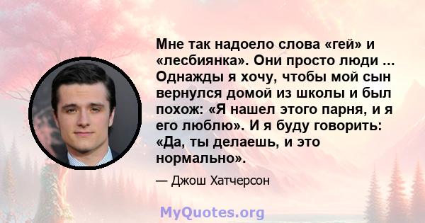 Мне так надоело слова «гей» и «лесбиянка». Они просто люди ... Однажды я хочу, чтобы мой сын вернулся домой из школы и был похож: «Я нашел этого парня, и я его люблю». И я буду говорить: «Да, ты делаешь, и это