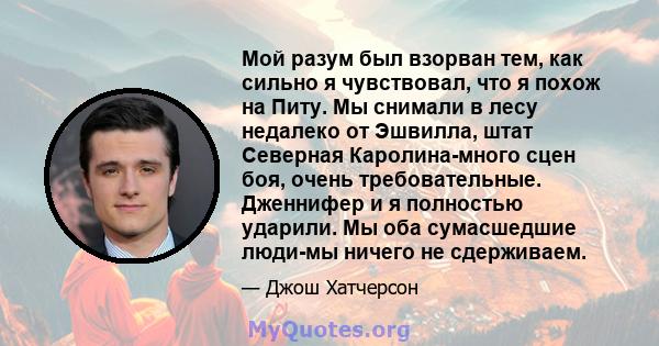 Мой разум был взорван тем, как сильно я чувствовал, что я похож на Питу. Мы снимали в лесу недалеко от Эшвилла, штат Северная Каролина-много сцен боя, очень требовательные. Дженнифер и я полностью ударили. Мы оба