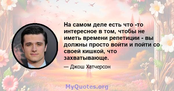 На самом деле есть что -то интересное в том, чтобы не иметь времени репетиции - вы должны просто войти и пойти со своей кишкой, что захватывающе.