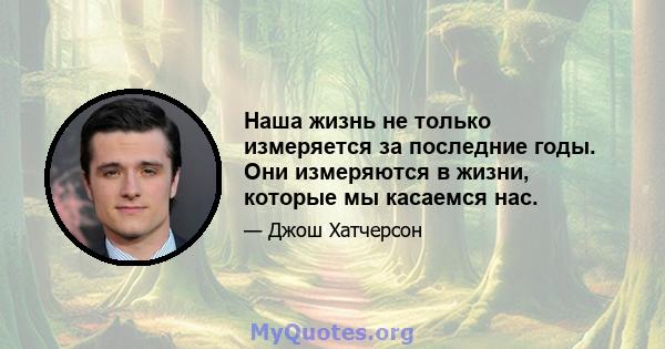 Наша жизнь не только измеряется за последние годы. Они измеряются в жизни, которые мы касаемся нас.