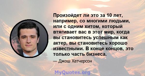 Произойдет ли это за 10 лет, например, со многими людьми, или с одним хитом, который втягивает вас в этот мир, когда вы становитесь успешным как актер, вы становитесь хорошо известными. В конце концов, это только часть