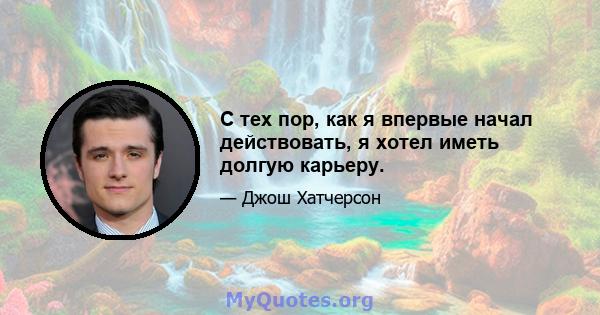 С тех пор, как я впервые начал действовать, я хотел иметь долгую карьеру.