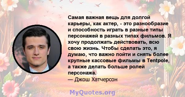 Самая важная вещь для долгой карьеры, как актер, - это разнообразие и способность играть в разные типы персонажей в разных типах фильмов. Я хочу продолжать действовать, всю свою жизнь. Чтобы сделать это, я думаю, что