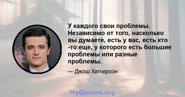 У каждого свои проблемы. Независимо от того, насколько вы думаете, есть у вас, есть кто -то еще, у которого есть большие проблемы или разные проблемы.