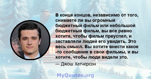 В конце концов, независимо от того, снимаете ли вы огромный бюджетный фильм или небольшой бюджетный фильм, вы все равно хотите, чтобы фильм преуспел, и заставляли людей его увидеть. Это весь смысл. Вы хотите внести