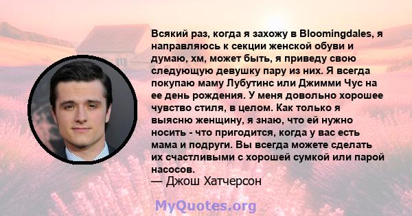 Всякий раз, когда я захожу в Bloomingdales, я направляюсь к секции женской обуви и думаю, хм, может быть, я приведу свою следующую девушку пару из них. Я всегда покупаю маму Лубутинс или Джимми Чус на ее день рождения.