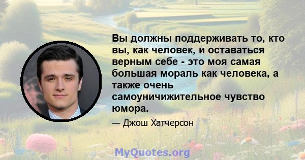 Вы должны поддерживать то, кто вы, как человек, и оставаться верным себе - это моя самая большая мораль как человека, а также очень самоуничижительное чувство юмора.