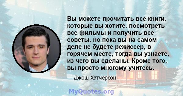 Вы можете прочитать все книги, которые вы хотите, посмотреть все фильмы и получить все советы, но пока вы на самом деле не будете режиссер, в горячем месте, тогда вы узнаете, из чего вы сделаны. Кроме того, вы просто