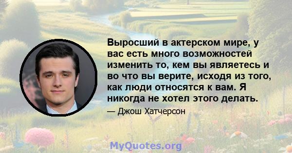 Выросший в актерском мире, у вас есть много возможностей изменить то, кем вы являетесь и во что вы верите, исходя из того, как люди относятся к вам. Я никогда не хотел этого делать.