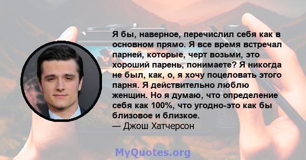 Я бы, наверное, перечислил себя как в основном прямо. Я все время встречал парней, которые, черт возьми, это хороший парень, понимаете? Я никогда не был, как, о, я хочу поцеловать этого парня. Я действительно люблю