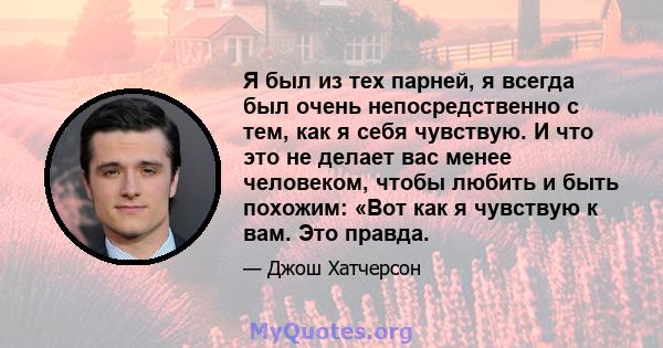 Я был из тех парней, я всегда был очень непосредственно с тем, как я себя чувствую. И что это не делает вас менее человеком, чтобы любить и быть похожим: «Вот как я чувствую к вам. Это правда.