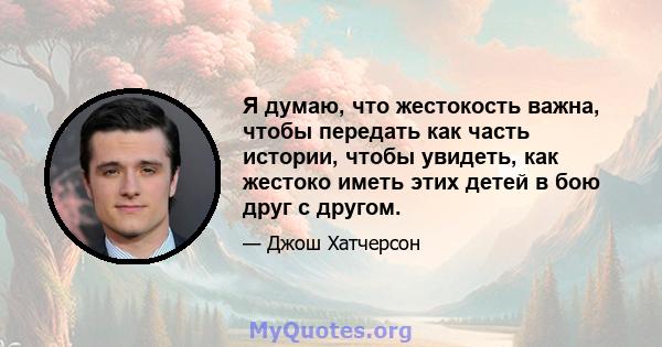 Я думаю, что жестокость важна, чтобы передать как часть истории, чтобы увидеть, как жестоко иметь этих детей в бою друг с другом.