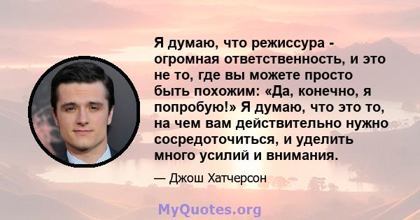 Я думаю, что режиссура - огромная ответственность, и это не то, где вы можете просто быть похожим: «Да, конечно, я попробую!» Я думаю, что это то, на чем вам действительно нужно сосредоточиться, и уделить много усилий и 