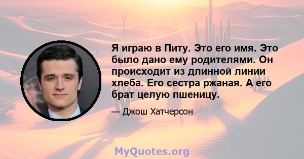 Я играю в Питу. Это его имя. Это было дано ему родителями. Он происходит из длинной линии хлеба. Его сестра ржаная. А его брат целую пшеницу.