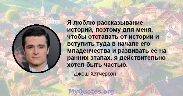 Я люблю рассказывание историй, поэтому для меня, чтобы отставать от истории и вступить туда в начале его младенчества и развивать ее на ранних этапах, я действительно хотел быть частью.