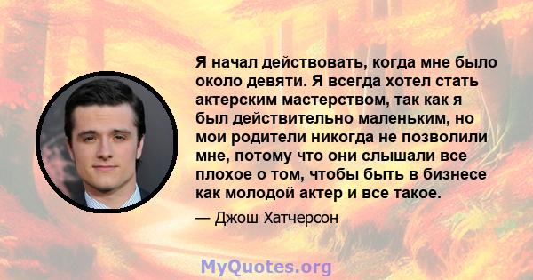 Я начал действовать, когда мне было около девяти. Я всегда хотел стать актерским мастерством, так как я был действительно маленьким, но мои родители никогда не позволили мне, потому что они слышали все плохое о том,