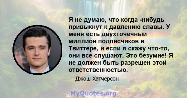 Я не думаю, что когда -нибудь привыкнут к давлению славы. У меня есть двухточечный миллион подписчиков в Твиттере, и если я скажу что-то, они все слушают. Это безумие! Я не должен быть разрешен этой ответственностью.