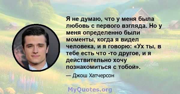 Я не думаю, что у меня была любовь с первого взгляда. Но у меня определенно были моменты, когда я видел человека, и я говорю: «Ух ты, в тебе есть что -то другое, и я действительно хочу познакомиться с тобой».