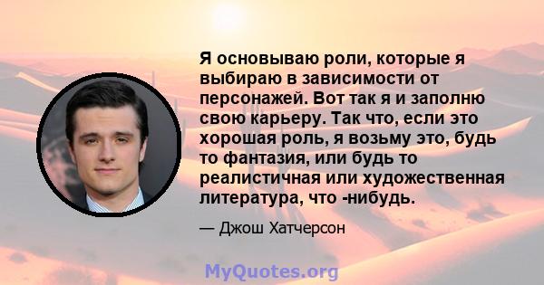 Я основываю роли, которые я выбираю в зависимости от персонажей. Вот так я и заполню свою карьеру. Так что, если это хорошая роль, я возьму это, будь то фантазия, или будь то реалистичная или художественная литература,