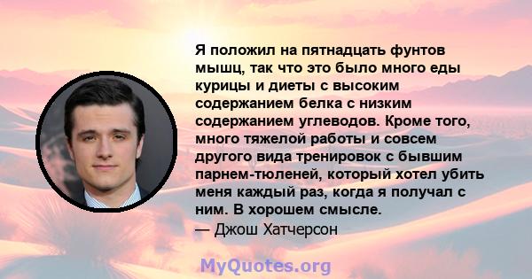 Я положил на пятнадцать фунтов мышц, так что это было много еды курицы и диеты с высоким содержанием белка с низким содержанием углеводов. Кроме того, много тяжелой работы и совсем другого вида тренировок с бывшим