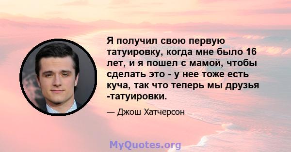 Я получил свою первую татуировку, когда мне было 16 лет, и я пошел с мамой, чтобы сделать это - у нее тоже есть куча, так что теперь мы друзья -татуировки.