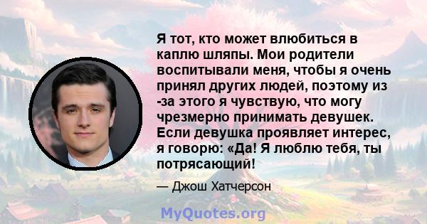 Я тот, кто может влюбиться в каплю шляпы. Мои родители воспитывали меня, чтобы я очень принял других людей, поэтому из -за этого я чувствую, что могу чрезмерно принимать девушек. Если девушка проявляет интерес, я