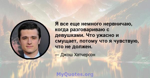 Я все еще немного нервничаю, когда разговариваю с девушками. Что ужасно и смущает, потому что я чувствую, что не должен.