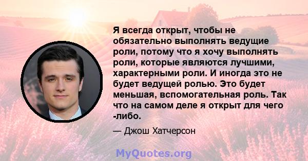 Я всегда открыт, чтобы не обязательно выполнять ведущие роли, потому что я хочу выполнять роли, которые являются лучшими, характерными роли. И иногда это не будет ведущей ролью. Это будет меньшая, вспомогательная роль.